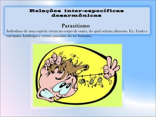 Relações inter-específicas
desarmônicas
Parasitismo 
Indivíduos de uma espécie vivem no corpo de outro, do qual retiram alimento. Ex.: Gado e
carrapato, lombrigas e vermes parasitas do ser humano.
 
