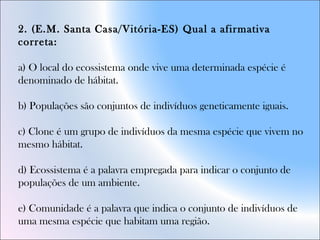 2. (E.M. Santa Casa/Vitória-ES) Qual a afirmativa
correta:
a) O local do ecossistema onde vive uma determinada espécie é
denominado de hábitat.
b) Populações são conjuntos de indivíduos geneticamente iguais.
c) Clone é um grupo de indivíduos da mesma espécie que vivem no
mesmo hábitat.
d) Ecossistema é a palavra empregada para indicar o conjunto de
populações de um ambiente.
e) Comunidade é a palavra que indica o conjunto de indivíduos de
uma mesma espécie que habitam uma região.
 