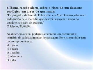 4.Ibama recebe alerta sobre o risco de um desastre
ecológico em áreas de queimada:
“Empregados da fazenda Felicidade, em Mato Grosso, observam
gado morto pelo incêndio que destrói pastagem e matas no
estado e não pára de avançar.”
O Globo, 30/08/98.
Na descrição acima, podemos encontrar um consumidor
primário da cadeia alimentar de pastagem. Esse consumidor tem
como representante:
a) o gado
b) a mata
c) o capim
d) o homem
e) n.d.a
 