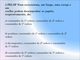 5.FEI-SP Num ecossistema, um fungo, uma coruja e
um
coelho podem desempenhar os papéis,
respectivamente, de:
a) consumidor de 1ª ordem, consumidor de 2ª ordem e
consumidor de 1ª ordem
b) produtor, consumidor de 1ª ordem e consumidor de 2ª
ordem
c) decompositor, consumidor de 2ª ordem e consumidor
de 1ª ordem
d) consumidor de 2ª ordem, consumidor de 3ª ordem e
consumidor de 1ª ordem
 