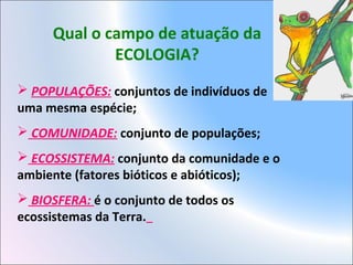 Qual o campo de atuação da
ECOLOGIA?
 POPULAÇÕES: conjuntos de indivíduos de
uma mesma espécie;
 COMUNIDADE: conjunto de populações;
 ECOSSISTEMA: conjunto da comunidade e o
ambiente (fatores bióticos e abióticos);
 BIOSFERA: é o conjunto de todos os
ecossistemas da Terra.
 