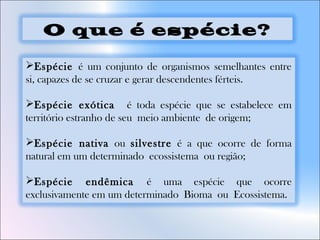 Espécie é um conjunto de organismos semelhantes entre
si, capazes de se cruzar e gerar descendentes férteis.
Espécie exótica é toda espécie que se estabelece em
território estranho de seu meio ambiente de origem;
Espécie nativa ou silvestre é a que ocorre de forma
natural em um determinado ecossistema ou região;
Espécie endêmica é uma espécie que ocorre
exclusivamente em um determinado Bioma ou Ecossistema.
O que é espécie?
 