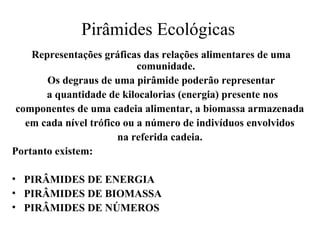 Pirâmides Ecológicas
Representações gráficas das relações alimentares de uma
comunidade.
Os degraus de uma pirâmide poderão representar
a quantidade de kilocalorias (energia) presente nos
componentes de uma cadeia alimentar, a biomassa armazenada
em cada nível trófico ou a número de indivíduos envolvidos
na referida cadeia.
Portanto existem:
• PIRÂMIDES DE ENERGIA
• PIRÂMIDES DE BIOMASSA
• PIRÂMIDES DE NÚMEROS
 
