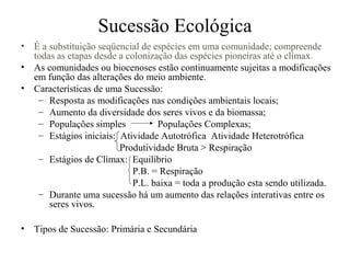 • É a substituição seqüencial de espécies em uma comunidade; compreende
todas as etapas desde a colonização das espécies pioneiras até o clímax.
• As comunidades ou biocenoses estão continuamente sujeitas a modificações
em função das alterações do meio ambiente.
• Características de uma Sucessão:
– Resposta as modificações nas condições ambientais locais;
– Aumento da diversidade dos seres vivos e da biomassa;
– Populações simples Populações Complexas;
– Estágios iniciais: Atividade Autotrófica Atividade Heterotrófica
Produtividade Bruta > Respiração
– Estágios de Clímax: Equilíbrio
P.B. = Respiração
P.L. baixa = toda a produção esta sendo utilizada.
– Durante uma sucessão há um aumento das relações interativas entre os
seres vivos.
• Tipos de Sucessão: Primária e Secundária
Sucessão Ecológica
 