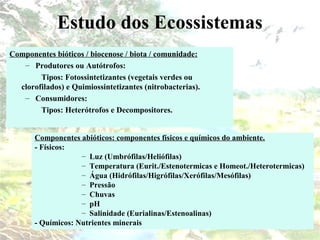 Estudo dos Ecossistemas
Componentes bióticos / biocenose / biota / comunidade:
– Produtores ou Autótrofos:
Tipos: Fotossintetizantes (vegetais verdes ou
clorofilados) e Quimiossintetizantes (nitrobacterias).
– Consumidores:
Tipos: Heterótrofos e Decompositores.
Componentes abióticos: componentes físicos e químicos do ambiente.
- Físicos:
– Luz (Umbrófilas/Heliófilas)
– Temperatura (Eurit./Estenotermicas e Homeot./Heterotermicas)
– Água (Hidrófilas/Higrófilas/Xerófilas/Mesófilas)
– Pressão
– Chuvas
– pH
– Salinidade (Eurialinas/Estenoalinas)
- Químicos: Nutrientes minerais
 