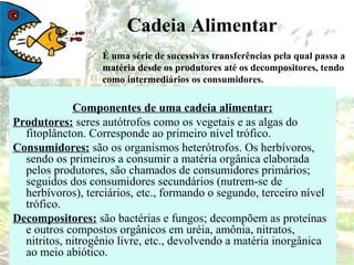 É uma série de sucessivas transferências pela qual passa a
matéria desde os produtores até os decompositores, tendo
como intermediários os consumidores.
Componentes de uma cadeia alimentar:
Produtores: seres autótrofos como os vegetais e as algas do
fitoplâncton. Corresponde ao primeiro nível trófico.
Consumidores: são os organismos heterótrofos. Os herbívoros,
sendo os primeiros a consumir a matéria orgânica elaborada
pelos produtores, são chamados de consumidores primários;
seguidos dos consumidores secundários (nutrem-se de
herbívoros), terciários, etc., formando o segundo, terceiro nível
trófico.
Decompositores: são bactérias e fungos; decompõem as proteínas
e outros compostos orgânicos em uréia, amônia, nitratos,
nitritos, nitrogênio livre, etc., devolvendo a matéria inorgânica
ao meio abiótico.
Cadeia Alimentar
 