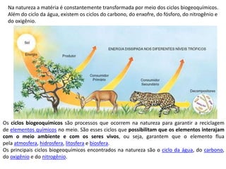 Os ciclos biogeoquímicos são processos que ocorrem na natureza para garantir a reciclagem
de elementos químicos no meio. São esses ciclos que possibilitam que os elementos interajam
com o meio ambiente e com os seres vivos, ou seja, garantem que o elemento flua
pela atmosfera, hidrosfera, litosfera e biosfera.
Os principais ciclos biogeoquímicos encontrados na natureza são o ciclo da água, do carbono,
do oxigênio e do nitrogênio.
Na natureza a matéria é constantemente transformada por meio dos ciclos biogeoquímicos.
Além do ciclo da água, existem os ciclos do carbono, do enxofre, do fósforo, do nitrogênio e
do oxigênio.
 