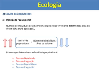 Ecologia
3) Estudo das populações
a) Densidade Populacional
Número de indivíduos de uma mesma espécie que vive numa determinada área ou
volume (habitats aquáticos).
Fatores que determinam a densidade populacional:
o Taxa de Natalidade
o Taxa de Imigração
o Taxa de Mortalidade
o Taxa de Imigração
Densidade
populacional
Número de indivíduos
Área ou volume
=
 