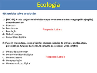 4) Exercícios sobre populações
1) (PUC-SP) A cada conjunto de indivíduos que vive numa mesma área geográfica (região)
denominamos de:
a) Biomassa
b) Ecossistema
c) População
d) Nicho Ecológico
e) Comunidade Biótica
2) (Fuvest) Em um lago, estão presentes diversas espécies de animais, plantas, algas,
protozoários, fungos e bactérias. O conjunto desses seres vivos constitui
a) Uma cadeia alimentar
b) Uma comunidade biológica
c) Um ecossistema
d) Uma população
e) Uma sucessão ecológica
Ecologia
Resposta: Letra c
Resposta: Letra b
 