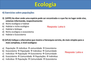 4) Exercícios sobre populações
3) (UFPE) Ao dizer onde uma espécie pode ser encontrada e o que faz no lugar onde vive,
estamos informando, respectivamente:
a) Nicho ecológico e habitat
b) Habitat e nicho ecológico
c) Habitat e biótopo
d) Nicho ecológico e ecossistema
e) Habitat e Ecossistema
4) (UFLA) Indique a alternativa que mostra a hierarquia correta, do mais simples para o
mais complexo, à nível ecológico:
a) População  indivíduo  comunidade  Ecossistema
b) Ecossistema  População  Indivíduo  Comunidade
c) Indivíduo  População  Ecossistema  Comunidade
d) Ecossistema  Comunidade  Populações  Indivíduo
e) Indivíduo  População  Comunidade  Ecossistema
Ecologia
Resposta: Letra b
Resposta: Letra e
 
