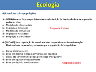 4) Exercícios sobre populações
5) (UFRN) Entre os fatores que determinam a diminuição da densidade de uma população,
podemos citar:
a) Mortalidade e longevidade
b) Imigração e Emigração
c) Mortalidade e Imigração
d) Imigração e Natalidade
e) Emigração e Mortalidade
6) (PUC-MG) Uma população de parasitas e seus hospedeiros estão em interação.
Eliminando-se os parasitas, espera-se que a população de hospedeiros:
a) Cresça continuamente
b) Entre em declínio e depois permaneça em equilíbrio
c) Cresça até certo limite e depois permaneça em equilíbrio
d) Entre em equilíbrio imediatamente
e) Entre em declínio imediatamente
Ecologia
Resposta: Letra e
Resposta: Letra c
 