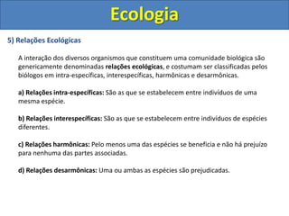 5) Relações Ecológicas
A interação dos diversos organismos que constituem uma comunidade biológica são
genericamente denominadas relações ecológicas, e costumam ser classificadas pelos
biólogos em intra-específicas, interespecíficas, harmônicas e desarmônicas.
a) Relações intra-específicas: São as que se estabelecem entre indivíduos de uma
mesma espécie.
b) Relações interespecíficas: São as que se estabelecem entre indivíduos de espécies
diferentes.
c) Relações harmônicas: Pelo menos uma das espécies se beneficia e não há prejuízo
para nenhuma das partes associadas.
d) Relações desarmônicas: Uma ou ambas as espécies são prejudicadas.
Ecologia
 