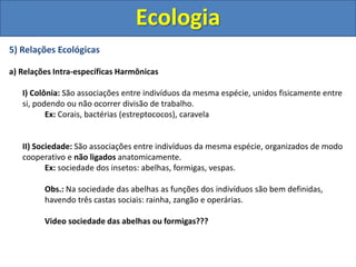 5) Relações Ecológicas
a) Relações Intra-específicas Harmônicas
I) Colônia: São associações entre indivíduos da mesma espécie, unidos fisicamente entre
si, podendo ou não ocorrer divisão de trabalho.
Ex: Corais, bactérias (estreptococos), caravela
II) Sociedade: São associações entre indivíduos da mesma espécie, organizados de modo
cooperativo e não ligados anatomicamente.
Ex: sociedade dos insetos: abelhas, formigas, vespas.
Obs.: Na sociedade das abelhas as funções dos indivíduos são bem definidas,
havendo três castas sociais: rainha, zangão e operárias.
Video sociedade das abelhas ou formigas???
Ecologia
 