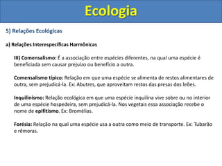 5) Relações Ecológicas
a) Relações Interespecíficas Harmônicas
III) Comensalismo: É a associação entre espécies diferentes, na qual uma espécie é
beneficiada sem causar prejuízo ou benefício a outra.
Comensalismo típico: Relação em que uma espécie se alimenta de restos alimentares de
outra, sem prejudicá-la. Ex: Abutres, que aproveitam restos das presas dos leões.
Inquilinismo: Relação ecológica em que uma espécie inquilina vive sobre ou no interior
de uma espécie hospedeira, sem prejudicá-la. Nos vegetais essa associação recebe o
nome de epifitismo. Ex: Bromélias.
Forésia: Relação na qual uma espécie usa a outra como meio de transporte. Ex: Tubarão
e rêmoras.
Ecologia
 
