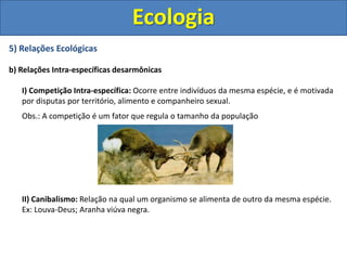 5) Relações Ecológicas
b) Relações Intra-específicas desarmônicas
I) Competição Intra-específica: Ocorre entre indivíduos da mesma espécie, e é motivada
por disputas por território, alimento e companheiro sexual.
Obs.: A competição é um fator que regula o tamanho da população
II) Canibalismo: Relação na qual um organismo se alimenta de outro da mesma espécie.
Ex: Louva-Deus; Aranha viúva negra.
Ecologia
 