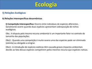 5) Relações Ecológicas
b) Relações Interespecíficas desarmônicas
I) Competição Interespecífica: Ocorre entre indivíduos de espécies diferentes.
Geralmente ocorre quando duas espécies apresentam sobreposição de nichos
ecológicos.
Obs.: A disputa pelo mesmo recurso ambiental é um importante fator no controle do
tamanho das populações.
Obs2.: Quando uma competição é muito severa uma das espécies pode ser eliminada
(extinta) ou obrigada a emigrar.
Obs3.: A introdução de espécies exóticas têm causado graves impactos ambientais
devido ao fato dessas espécies competirem pelos mesmos recurso que espécies nativas.
Ecologia
 