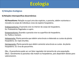 5) Relações Ecológicas
b) Relações Interespecíficas desarmônicas
III) Parasitismo: Relação na qual uma das espécies, o parasita, obtêm nutrientes e
moradia no corpo de indivíduos vivos da espécie hospedeira.
Endoparasitismo: O parasita vive no interior do corpo do hospedeiro.
Ex: Protozoários flagelados e cupim.
Ectoparasitismo: Quando o parasita vive na superfície do hospedeiro.
Ex: Piolho e homem.
Holoparasita: Planta parasita que obtém seiva bruta e elaborada as custas da planta
hospedeira. Ex: Cipó-chumbo.
Hemiparasita: Planta parasita que obtém somente seiva bruta as custas da planta
hospedeira. Ex: Erva de passarinho.
Obs.: O parasitismo pode ser um fator regulador do tamanho de uma população.
Obs2.: Geralmente os parasitas não matam os hospedeiros, pois dependem destes para
sobreviverem.
Ecologia
 