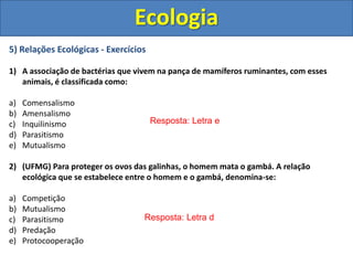 5) Relações Ecológicas - Exercícios
1) A associação de bactérias que vivem na pança de mamíferos ruminantes, com esses
animais, é classificada como:
a) Comensalismo
b) Amensalismo
c) Inquilinismo
d) Parasitismo
e) Mutualismo
2) (UFMG) Para proteger os ovos das galinhas, o homem mata o gambá. A relação
ecológica que se estabelece entre o homem e o gambá, denomina-se:
a) Competição
b) Mutualismo
c) Parasitismo
d) Predação
e) Protocooperação
Ecologia
Resposta: Letra e
Resposta: Letra d
 