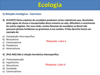 5) Relações Ecológicas - Exercícios
3) (FUVEST) Várias espécies de eucaliptos produzem certas substâncias que, dissolvidas
pelas águas da chuva e transportadas dessa maneira ao solo, dificultam o crescimento
de outros vegetais. Por essa razão, muitas florestas de eucaliptos no Brasil não
possuem plantas herbáceas ou gramíneas à sua sombra. O fato descrito ilustra um
exemplo de:
a) Competição intra-específica
b) Mutualismo
c) Comensalismo
d) Predatismo
e) Amensalismo
4) (PUC-MG) Não é relação harmônica interespecífica
a) Protocooperação
b) Inquilinismo
c) Mutualismo
d) Sociedade
e) Comensalismo
Ecologia
Resposta: Letra e
Resposta: Letra d
 