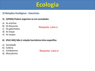 5) Relações Ecológicas - Exercícios
5) (UFMG) Podem organizar-se em sociedades
a) As aranhas
b) Os besouros
c) Os gafanhotos
d) As traças
e) As vespas
6) (PUC-MG) Não é relação harmônica intra-específica
a) Sociedade
b) Colônia
c) Canibalismo
d) Mutualismo
Ecologia
Resposta: Letra e
Resposta: Letra d
 