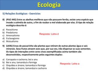 5) Relações Ecológicas - Exercícios
8) (PUC-MG) Entre as abelhas melíferas que não possuem ferrão, existe uma espécie que
invade a colméia de outra, a fim de roubar o mel elaborado por elas. O tipo de relação
ecológica descrito é:
a) Parasitismo
b) Predatismo
c) Amensalismo
d) Esclavagismo
e) Mutualismo
9) (UERJ) Ervas de passarinho são plantas que retiram de outras plantas água e sais
minerais. Seus frutos atraem aves que, por sua vez, irão dispersar as suas sementes.
Os tipos de interações entre seres vivos exemplificadas acima também são
desenvolvidas, respectivamente pelas seguintes duplas:
a) Carrapato e cachorro; boi e anu
b) Boi e anu; tamanduá e formiga
c) Orquídea e árvore; tamanduá e formiga
d) Orquídea e árvore; tamanduá e cachorro
Ecologia
Resposta: Letra d
Resposta: Letra a
 