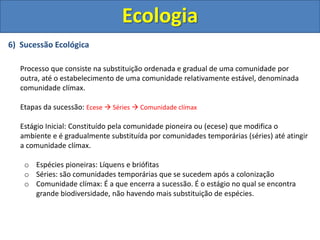 6) Sucessão Ecológica
Processo que consiste na substituição ordenada e gradual de uma comunidade por
outra, até o estabelecimento de uma comunidade relativamente estável, denominada
comunidade clímax.
Etapas da sucessão: Ecese  Séries  Comunidade clímax
Estágio Inicial: Constituído pela comunidade pioneira ou (ecese) que modifica o
ambiente e é gradualmente substituída por comunidades temporárias (séries) até atingir
a comunidade clímax.
o Espécies pioneiras: Líquens e briófitas
o Séries: são comunidades temporárias que se sucedem após a colonização
o Comunidade clímax: É a que encerra a sucessão. É o estágio no qual se encontra
grande biodiversidade, não havendo mais substituição de espécies.
Ecologia
 