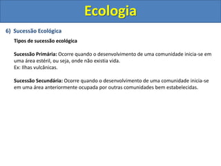6) Sucessão Ecológica
Tipos de sucessão ecológica
Sucessão Primária: Ocorre quando o desenvolvimento de uma comunidade inicia-se em
uma área estéril, ou seja, onde não existia vida.
Ex: Ilhas vulcânicas.
Sucessão Secundária: Ocorre quando o desenvolvimento de uma comunidade inicia-se
em uma área anteriormente ocupada por outras comunidades bem estabelecidas.
Ecologia
 