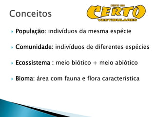    População: indivíduos da mesma espécie

   Comunidade: indivíduos de diferentes espécies

   Ecossistema : meio biótico + meio abiótico

   Bioma: área com fauna e flora característica
 