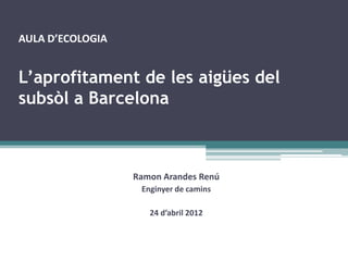 AULA D’ECOLOGIA


L’aprofitament de les aigües del
subsòl a Barcelona



                  Ramon Arandes Renú
                   Enginyer de camins

                     24 d’abril 2012
 