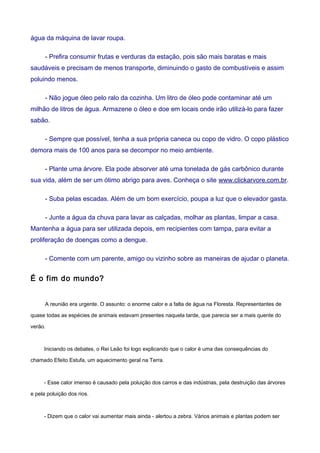 água da máquina de lavar roupa.
- Prefira consumir frutas e verduras da estação, pois são mais baratas e mais
saudáveis e precisam de menos transporte, diminuindo o gasto de combustíveis e assim
poluindo menos.
- Não jogue óleo pelo ralo da cozinha. Um litro de óleo pode contaminar até um
milhão de litros de água. Armazene o óleo e doe em locais onde irão utilizá-lo para fazer
sabão.
- Sempre que possível, tenha a sua própria caneca ou copo de vidro. O copo plástico
demora mais de 100 anos para se decompor no meio ambiente.
- Plante uma árvore. Ela pode absorver até uma tonelada de gás carbônico durante
sua vida, além de ser um ótimo abrigo para aves. Conheça o site www.clickarvore.com.br.
- Suba pelas escadas. Além de um bom exercício, poupa a luz que o elevador gasta.
- Junte a água da chuva para lavar as calçadas, molhar as plantas, limpar a casa.
Mantenha a água para ser utilizada depois, em recipientes com tampa, para evitar a
proliferação de doenças como a dengue.
- Comente com um parente, amigo ou vizinho sobre as maneiras de ajudar o planeta.
É o fim do mundo?
A reunião era urgente. O assunto: o enorme calor e a falta de água na Floresta. Representantes de
quase todas as espécies de animais estavam presentes naquela tarde, que parecia ser a mais quente do
verão.
Iniciando os debates, o Rei Leão foi logo explicando que o calor é uma das consequências do
chamado Efeito Estufa, um aquecimento geral na Terra.
- Esse calor imenso é causado pela poluição dos carros e das indústrias, pela destruição das árvores
e pela poluição dos rios.
- Dizem que o calor vai aumentar mais ainda - alertou a zebra. Vários animais e plantas podem ser
 