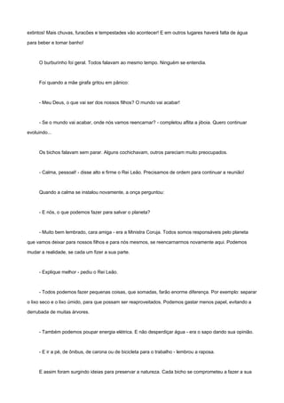 extintos! Mais chuvas, furacões e tempestades vão acontecer! E em outros lugares haverá falta de água
para beber e tomar banho!
O burburinho foi geral. Todos falavam ao mesmo tempo. Ninguém se entendia.
Foi quando a mãe girafa gritou em pânico:
- Meu Deus, o que vai ser dos nossos filhos? O mundo vai acabar!
- Se o mundo vai acabar, onde nós vamos reencarnar? - completou aflita a jiboia. Quero continuar
evoluindo...
Os bichos falavam sem parar. Alguns cochichavam, outros pareciam muito preocupados.
- Calma, pessoal! - disse alto e firme o Rei Leão. Precisamos de ordem para continuar a reunião!
Quando a calma se instalou novamente, a onça perguntou:
- E nós, o que podemos fazer para salvar o planeta?
- Muito bem lembrado, cara amiga - era a Ministra Coruja. Todos somos responsáveis pelo planeta
que vamos deixar para nossos filhos e para nós mesmos, se reencarnarmos novamente aqui. Podemos
mudar a realidade, se cada um fizer a sua parte.
- Explique melhor - pediu o Rei Leão.
- Todos podemos fazer pequenas coisas, que somadas, farão enorme diferença. Por exemplo: separar
o lixo seco e o lixo úmido, para que possam ser reaproveitados. Podemos gastar menos papel, evitando a
derrubada de muitas árvores.
- Também podemos poupar energia elétrica. E não desperdiçar água - era o sapo dando sua opinião.
- E ir a pé, de ônibus, de carona ou de bicicleta para o trabalho - lembrou a raposa.
E assim foram surgindo ideias para preservar a natureza. Cada bicho se comprometeu a fazer a sua
 