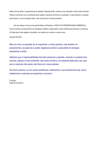parte a fim de deter o aquecimento do planeta. Naquela tarde, criaram uma comissão e foram até a Grande
Fábrica conversar com os diretores para sugerir maneiras de diminuir a poluição. E aproveitaram a ocasião
para propor o uso de energia solar, mais econômica e menos poluente.
Um ano depois, houve uma grande festa na Floresta, a FESTA DA PRESERVAÇÃO AMBIENTAL,
onde os bichos comemoraram os resultados obtidos e estipularam novas metas para preservar a natureza.
A Festa teve muita alegria e diversão e se repetiu por muitos e muitos anos...
Claudia Schmidt
Não só o lixo e a poluição do ar prejudicam o nosso planeta, mas também os
pensamentos, as palavras e ações negativas enchem a psicosfera de energias
prejudiciais a todos.
Salientar que é responsabilidade de todos preservar o planeta, amando e cuidando dos
animais, plantas e meio ambiente, são obras de Deus, um presente Dele para nós, pois
sem a natureza não existe vida física em nosso planeta.
No futuro próximo, ou em outras existências, colheremos o que plantarmos hoje, isto é,
habitaremos o planeta que ajudamos a construir.
Fixação:
Jogo da memória.
 