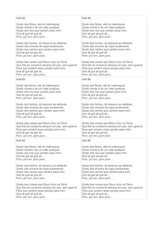 Guli Ali
Gosto das flores, até do malmequer.
Gosto monte e de um vale qualquer.
Gosto dos rios que cantam para mim:
Guli ali guli ali guli ali...
Pom, pó rom, pom pom...
Gosto dos bichos, do besouro ao elefante.
Gosto das arvores de copa exuberante.
Gosto dos ventos que cantam para mim:
Guli ali guli ali guli ali...
Pom, pó rom, pom pom...
Gosto das coisas que Deus criou na Terra.
Que Ele as conserve sempre em paz, sem guerra!
Para que cantem essa canção para mim:
Guli ali guli ali guli ali...
Pom, pó rom, pom pom...
Guli Ali
Gosto das flores, até do malmequer.
Gosto monte e de um vale qualquer.
Gosto dos rios que cantam para mim:
Guli ali guli ali guli ali...
Pom, pó rom, pom pom...
Gosto dos bichos, do besouro ao elefante.
Gosto das arvores de copa exuberante.
Gosto dos ventos que cantam para mim:
Guli ali guli ali guli ali...
Pom, pó rom, pom pom...
Gosto das coisas que Deus criou na Terra.
Que Ele as conserve sempre em paz, sem guerra!
Para que cantem essa canção para mim:
Guli ali guli ali guli ali...
Pom, pó rom, pom pom...
Guli Ali
Gosto das flores, até do malmequer.
Gosto monte e de um vale qualquer.
Gosto dos rios que cantam para mim:
Guli ali guli ali guli ali...
Pom, pó rom, pom pom...
Gosto dos bichos, do besouro ao elefante.
Gosto das arvores de copa exuberante.
Gosto dos ventos que cantam para mim:
Guli ali guli ali guli ali...
Pom, pó rom, pom pom...
Gosto das coisas que Deus criou na Terra.
Que Ele as conserve sempre em paz, sem guerra!
Para que cantem essa canção para mim:
Guli ali guli ali guli ali...
Pom, pó rom, pom pom...
Guli Ali
Gosto das flores, até do malmequer.
Gosto monte e de um vale qualquer.
Gosto dos rios que cantam para mim:
Guli ali guli ali guli ali...
Pom, pó rom, pom pom...
Gosto dos bichos, do besouro ao elefante.
Gosto das arvores de copa exuberante.
Gosto dos ventos que cantam para mim:
Guli ali guli ali guli ali...
Pom, pó rom, pom pom...
Gosto das coisas que Deus criou na Terra.
Que Ele as conserve sempre em paz, sem guerra!
Para que cantem essa canção para mim:
Guli ali guli ali guli ali...
Pom, pó rom, pom pom...
Guli Ali
Gosto das flores, até do malmequer.
Gosto monte e de um vale qualquer.
Gosto dos rios que cantam para mim:
Guli ali guli ali guli ali...
Pom, pó rom, pom pom...
Gosto dos bichos, do besouro ao elefante.
Gosto das arvores de copa exuberante.
Gosto dos ventos que cantam para mim:
Guli ali guli ali guli ali...
Pom, pó rom, pom pom...
Gosto das coisas que Deus criou na Terra.
Que Ele as conserve sempre em paz, sem guerra!
Para que cantem essa canção para mim:
Guli ali guli ali guli ali...
Pom, pó rom, pom pom...
Guli Ali
Gosto das flores, até do malmequer.
Gosto monte e de um vale qualquer.
Gosto dos rios que cantam para mim:
Guli ali guli ali guli ali...
Pom, pó rom, pom pom...
Gosto dos bichos, do besouro ao elefante.
Gosto das arvores de copa exuberante.
Gosto dos ventos que cantam para mim:
Guli ali guli ali guli ali...
Pom, pó rom, pom pom...
Gosto das coisas que Deus criou na Terra.
Que Ele as conserve sempre em paz, sem guerra!
Para que cantem essa canção para mim:
Guli ali guli ali guli ali...
Pom, pó rom, pom pom...
 