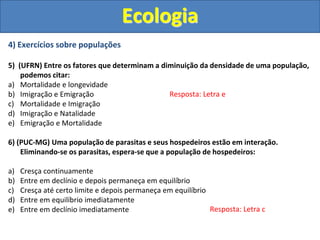 4) Exercícios sobre populações
5) (UFRN) Entre os fatores que determinam a diminuição da densidade de uma população,
podemos citar:
a) Mortalidade e longevidade
b) Imigração e Emigração
c) Mortalidade e Imigração
d) Imigração e Natalidade
e) Emigração e Mortalidade
6) (PUC-MG) Uma população de parasitas e seus hospedeiros estão em interação.
Eliminando-se os parasitas, espera-se que a população de hospedeiros:
a) Cresça continuamente
b) Entre em declínio e depois permaneça em equilíbrio
c) Cresça até certo limite e depois permaneça em equilíbrio
d) Entre em equilíbrio imediatamente
e) Entre em declínio imediatamente
Ecologia
Resposta: Letra e
Resposta: Letra c
 