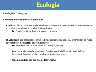 5) Relações Ecológicas
a) Relações Intra-específicas Harmônicas
I) Colônia: São associações entre indivíduos da mesma espécie, unidos fisicamente entre
si, podendo ou não ocorrer divisão de trabalho.
Ex: Corais, bactérias (estreptococos), caravela
II) Sociedade: São associações entre indivíduos da mesma espécie, organizados de modo
cooperativo e não ligados anatomicamente.
Ex: sociedade dos insetos: abelhas, formigas, vespas.
Obs.: Na sociedade das abelhas as funções dos indivíduos são bem definidas,
havendo três castas sociais: rainha, zangão e operárias.
Video sociedade das abelhas ou formigas???
Ecologia
 