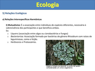 5) Relações Ecológicas
a) Relações Interespecíficas Harmônicas
I) Mutualismo: É a associação entre indivíduos de espécies diferentes, necessária à
sobrevivência dos participantes e que beneficia ambos.
Ex:
o Líquens (associação entre algas ou cianobactérias e fungos)
o Bacteriorriza: Associação formada por bactérias do gênero Rhizobium com raízes de
leguminosas, como o feijão.
o Herbívoros e Protozoários.
Ecologia
 
