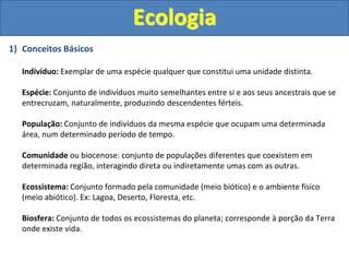 Ecologia
1) Conceitos Básicos
Indivíduo: Exemplar de uma espécie qualquer que constitui uma unidade distinta.
Espécie: Conjunto de indivíduos muito semelhantes entre si e aos seus ancestrais que se
entrecruzam, naturalmente, produzindo descendentes férteis.
População: Conjunto de indivíduos da mesma espécie que ocupam uma determinada
área, num determinado período de tempo.
Comunidade ou biocenose: conjunto de populações diferentes que coexistem em
determinada região, interagindo direta ou indiretamente umas com as outras.
Ecossistema: Conjunto formado pela comunidade (meio biótico) e o ambiente físico
(meio abiótico). Ex: Lagoa, Deserto, Floresta, etc.
Biosfera: Conjunto de todos os ecossistemas do planeta; corresponde à porção da Terra
onde existe vida.
 