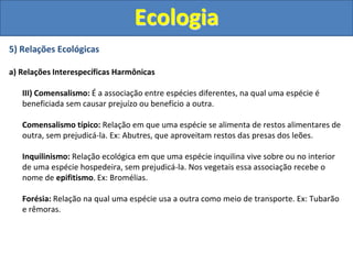 5) Relações Ecológicas
a) Relações Interespecíficas Harmônicas
III) Comensalismo: É a associação entre espécies diferentes, na qual uma espécie é
beneficiada sem causar prejuízo ou benefício a outra.
Comensalismo típico: Relação em que uma espécie se alimenta de restos alimentares de
outra, sem prejudicá-la. Ex: Abutres, que aproveitam restos das presas dos leões.
Inquilinismo: Relação ecológica em que uma espécie inquilina vive sobre ou no interior
de uma espécie hospedeira, sem prejudicá-la. Nos vegetais essa associação recebe o
nome de epifitismo. Ex: Bromélias.
Forésia: Relação na qual uma espécie usa a outra como meio de transporte. Ex: Tubarão
e rêmoras.
Ecologia
 