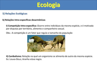 5) Relações Ecológicas
b) Relações Intra-específicas desarmônicas
I) Competição Intra-específica: Ocorre entre indivíduos da mesma espécie, e é motivada
por disputas por território, alimento e companheiro sexual.
Obs.: A competição é um fator que regula o tamanho da população
II) Canibalismo: Relação na qual um organismo se alimenta de outro da mesma espécie.
Ex: Louva-Deus; Aranha viúva negra.
Ecologia
 