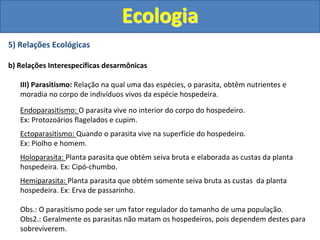 5) Relações Ecológicas
b) Relações Interespecíficas desarmônicas
III) Parasitismo: Relação na qual uma das espécies, o parasita, obtêm nutrientes e
moradia no corpo de indivíduos vivos da espécie hospedeira.
Endoparasitismo: O parasita vive no interior do corpo do hospedeiro.
Ex: Protozoários flagelados e cupim.
Ectoparasitismo: Quando o parasita vive na superfície do hospedeiro.
Ex: Piolho e homem.
Holoparasita: Planta parasita que obtém seiva bruta e elaborada as custas da planta
hospedeira. Ex: Cipó-chumbo.
Hemiparasita: Planta parasita que obtém somente seiva bruta as custas da planta
hospedeira. Ex: Erva de passarinho.
Obs.: O parasitismo pode ser um fator regulador do tamanho de uma população.
Obs2.: Geralmente os parasitas não matam os hospedeiros, pois dependem destes para
sobreviverem.
Ecologia
 