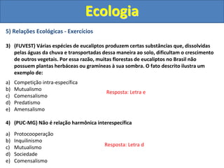 5) Relações Ecológicas - Exercícios
3) (FUVEST) Várias espécies de eucaliptos produzem certas substâncias que, dissolvidas
pelas águas da chuva e transportadas dessa maneira ao solo, dificultam o crescimento
de outros vegetais. Por essa razão, muitas florestas de eucaliptos no Brasil não
possuem plantas herbáceas ou gramíneas à sua sombra. O fato descrito ilustra um
exemplo de:
a) Competição intra-específica
b) Mutualismo
c) Comensalismo
d) Predatismo
e) Amensalismo
4) (PUC-MG) Não é relação harmônica interespecífica
a) Protocooperação
b) Inquilinismo
c) Mutualismo
d) Sociedade
e) Comensalismo
Ecologia
Resposta: Letra e
Resposta: Letra d
 