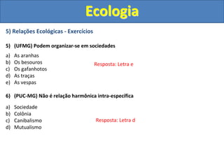5) Relações Ecológicas - Exercícios
5) (UFMG) Podem organizar-se em sociedades
a) As aranhas
b) Os besouros
c) Os gafanhotos
d) As traças
e) As vespas
6) (PUC-MG) Não é relação harmônica intra-específica
a) Sociedade
b) Colônia
c) Canibalismo
d) Mutualismo
Ecologia
Resposta: Letra e
Resposta: Letra d
 