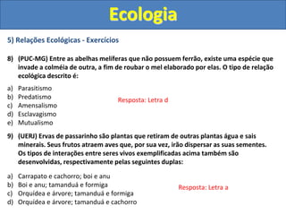 5) Relações Ecológicas - Exercícios
8) (PUC-MG) Entre as abelhas melíferas que não possuem ferrão, existe uma espécie que
invade a colméia de outra, a fim de roubar o mel elaborado por elas. O tipo de relação
ecológica descrito é:
a) Parasitismo
b) Predatismo
c) Amensalismo
d) Esclavagismo
e) Mutualismo
9) (UERJ) Ervas de passarinho são plantas que retiram de outras plantas água e sais
minerais. Seus frutos atraem aves que, por sua vez, irão dispersar as suas sementes.
Os tipos de interações entre seres vivos exemplificadas acima também são
desenvolvidas, respectivamente pelas seguintes duplas:
a) Carrapato e cachorro; boi e anu
b) Boi e anu; tamanduá e formiga
c) Orquídea e árvore; tamanduá e formiga
d) Orquídea e árvore; tamanduá e cachorro
Ecologia
Resposta: Letra d
Resposta: Letra a
 