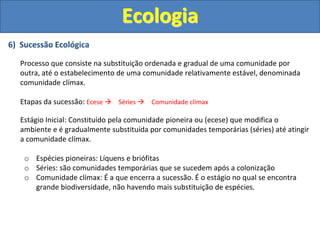 6) Sucessão Ecológica
Processo que consiste na substituição ordenada e gradual de uma comunidade por
outra, até o estabelecimento de uma comunidade relativamente estável, denominada
comunidade clímax.
Etapas da sucessão: Ecese  Séries  Comunidade clímax
Estágio Inicial: Constituído pela comunidade pioneira ou (ecese) que modifica o
ambiente e é gradualmente substituída por comunidades temporárias (séries) até atingir
a comunidade clímax.
o Espécies pioneiras: Líquens e briófitas
o Séries: são comunidades temporárias que se sucedem após a colonização
o Comunidade clímax: É a que encerra a sucessão. É o estágio no qual se encontra
grande biodiversidade, não havendo mais substituição de espécies.
Ecologia
 