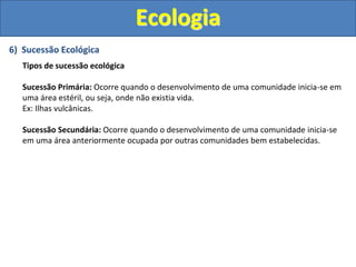 6) Sucessão Ecológica
Tipos de sucessão ecológica
Sucessão Primária: Ocorre quando o desenvolvimento de uma comunidade inicia-se em
uma área estéril, ou seja, onde não existia vida.
Ex: Ilhas vulcânicas.
Sucessão Secundária: Ocorre quando o desenvolvimento de uma comunidade inicia-se
em uma área anteriormente ocupada por outras comunidades bem estabelecidas.
Ecologia
 
