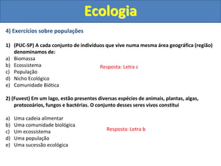 4) Exercícios sobre populações
1) (PUC-SP) A cada conjunto de indivíduos que vive numa mesma área geográfica (região)
denominamos de:
a) Biomassa
b) Ecossistema
c) População
d) Nicho Ecológico
e) Comunidade Biótica
2) (Fuvest) Em um lago, estão presentes diversas espécies de animais, plantas, algas,
protozoários, fungos e bactérias. O conjunto desses seres vivos constitui
a) Uma cadeia alimentar
b) Uma comunidade biológica
c) Um ecossistema
d) Uma população
e) Uma sucessão ecológica
Ecologia
Resposta: Letra c
Resposta: Letra b
 