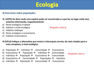 4) Exercícios sobre populações
3) (UFPE) Ao dizer onde uma espécie pode ser encontrada e o que faz no lugar onde vive,
estamos informando, respectivamente:
a) Nicho ecológico e habitat
b) Habitat e nicho ecológico
c) Habitat e biótopo
d) Nicho ecológico e ecossistema
e) Habitat e Ecossistema
4) (UFLA) Indique a alternativa que mostra a hierarquia correta, do mais simples para o
mais complexo, à nível ecológico:
a) População  indivíduo  comunidade  Ecossistema
b) Ecossistema  População  Indivíduo  Comunidade
c) Indivíduo  População  Ecossistema  Comunidade
d) Ecossistema  Comunidade  Populações  Indivíduo
e) Indivíduo  População  Comunidade  Ecossistema
Ecologia
Resposta: Letra b
Resposta: Letra e
 