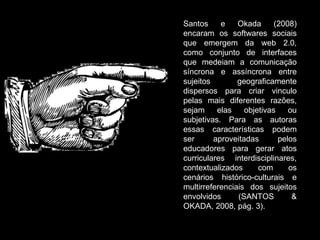 Santos e Okada (2008) encaram os softwares sociais que emergem da web 2.0, como conjunto de interfaces que medeiam a comunicação síncrona e assíncrona entre sujeitos geograficamente dispersos para criar vinculo pelas mais diferentes razões, sejam elas objetivas ou subjetivas. Para as autoras essas características podem ser aproveitadas pelos educadores para gerar atos curriculares interdisciplinares, contextualizados com os cenários histórico-culturais e multirreferenciais dos sujeitos envolvidos (SANTOS & OKADA, 2008, pág. 3). 