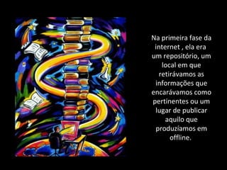 Na primeira fase da internet , ela era  um repositório, um local em que retirávamos as informações que encarávamos como pertinentes ou um lugar de publicar aquilo que produzíamos em offline.  