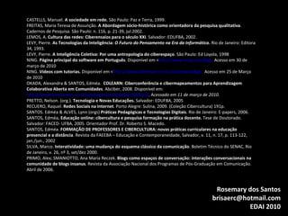CASTELLS, Manuel.  A sociedade em rede.  São Paulo: Paz e Terra, 1999. FREITAS, Maria Teresa de Assunção.  A Abordagem sócio-histórica como orientadora da pesquisa qualitativa . Cadernos de Pesquisa. São Paulo: n. 116, p. 21-39, jul.2002. LEMOS, A.  Cultura das redes: Ciberensaios para o século XXI . Salvador: EDUFBA, 2002. LEVY, Pierre.  As Tecnologias da Inteligência:  O Futuro do Pensamento na Era da Informática .  Rio de Janeiro: Editora 34, 1993. LEVY, Pierre.  A Inteligência Coletiva: Por uma antropologia do ciberespaço . São Paulo: Ed Loyola, 1998 NING.  Página principal do software em Português . Disponível em < http://www.ning.com/>.  Acesso em 30 de março de 2010 NING.  Vídeos com tutorias.  Disponível em < http://www.slideshare.net/LuizCamposJr>.  Acesso em 25 de Março de 2010 OKADA, Alexandra & SANTOS, Edméa.  COLEARN: Ciberconferência e cibermapeamentos para Aprendizagem Colaborativa Aberta em Comunidades . Abciber, 2008. Disponível em:  http://people.kmi.open.ac.uk/ale/papers/a14abciber2008.pdf . A cessado em 11 de março de 2010. PRETTO, Nelson. (org.).  Tecnologia e Novas Educações.  Salvador: EDUFBA, 2005 RECUERO, Raquel.  Redes Sociais na Internet . Porto Alegre: Sulina, 2009. (Coleção Cibercultura) 191p. SANTOS. Edméa & ALVES, Lynn (orgs)  Práticas Pedagógicas e Tecnologias Digitais . Rio de Janeiro: E-papers, 2006.  SANTOS, Edméa . Educação online: cibercultura e pesquisa formação na prática docente.  Tese de Doutorado. Salvador: FACED- UFBA, 2005. Orientador Prof. Dr. Roberto S. Macedo. SANTOS, Edméa.  FORMAÇÃO DE PROFESSORES E CIBERCULTURA: novas práticas curriculares na educação presencial e a distância . Revista da FAEEBA – Educação e Contemporaneidade, Salvador, v. 11, n. 17, p. 113-122, jan./jun., 2002 SILVA, Marco.  Interatividade: uma mudança do esquema clássico da comunicação . Boletim Técnico do SENAC, Rio de Janeiro, v. 26, nº 3, set/dez 2000. PRIMO, Alex; SMANIOTTO, Ana Maria Reczek.  Blogs como espaços de conversação: interações conversacionais na comunidade de blogs insanus . Revista da Associação Nacional dos Programas de Pós-Graduação em Comunicação. Abril de 2006. Rosemary dos Santos [email_address] EDAI 2010 